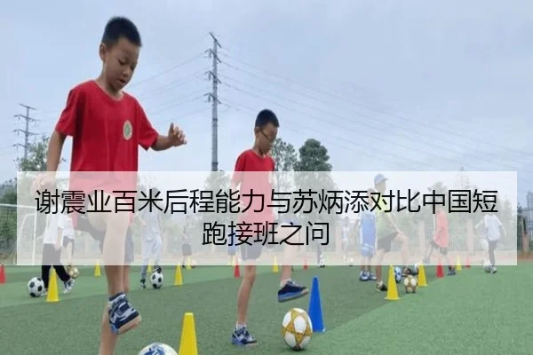 谢震业百米后程能力与苏炳添对比中国短跑接班之问